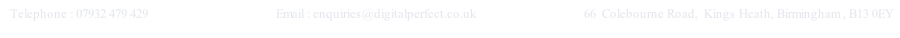   Telephone : 07932 479 429                              Email : enquiries@digitalperfect.co.uk                                 66  Colebourne Road,  Kings Heath, Birmingham , B13 0EY                  

